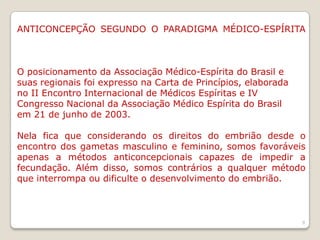 ANTICONCEPÇÃO SEGUNDO O PARADIGMA MÉDICO-ESPÍRITA
O posicionamento da Associação Médico-Espírita do Brasil e
suas regionais foi expresso na Carta de Princípios, elaborada
no II Encontro Internacional de Médicos Espíritas e IV
Congresso Nacional da Associação Médico Espírita do Brasil
em 21 de junho de 2003.
Nela fica que considerando os direitos do embrião desde o
encontro dos gametas masculino e feminino, somos favoráveis
apenas a métodos anticoncepcionais capazes de impedir a
fecundação. Além disso, somos contrários a qualquer método
que interrompa ou dificulte o desenvolvimento do embrião.
9
