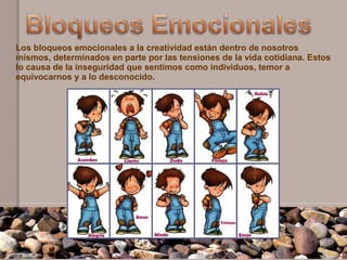 Los bloqueos emocionales a la creatividad están dentro de nosotros
mismos, determinados en parte por las tensiones de la vida cotidiana. Estos
lo causa de la inseguridad que sentimos como individuos, temor a
equivocarnos y a lo desconocido.
 