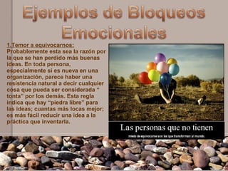 1.Temor a equivocarnos:
Probablemente esta sea la razón por
la que se han perdido más buenas
ideas. En toda persona,
especialmente si es nueva en una
organización, parece haber una
resistencia natural a decir cualquier
cosa que pueda ser considerada “
tonta” por los demás. Esta regla
indica que hay “piedra libre” para
las ideas; cuantas más locas mejor;
es más fácil reducir una idea a la
práctica que inventarla.
 
 
