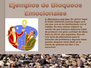 2. Aferrarse a una idea: En primer lugar
la ideas realmente buenas llegan una
vez que uno se ha familiarizado con el
trabajo. Es muy valioso adquirir la
noción de que siempre debemos tratar
de producir una gran cantidad de ideas.
Esto es útil en dos aspectos: Nos da
una serie de alternativas para la
solución del problema y algunas ideas
pueden disparar otras ideas en la
mente de quienes las leen o las
escuchan.
 