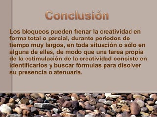 Los bloqueos pueden frenar la creatividad en
forma total o parcial, durante períodos de
tiempo muy largos, en toda situación o sólo en
alguna de ellas, de modo que una tarea propia
de la estimulación de la creatividad consiste en
identificarlos y buscar fórmulas para disolver
su presencia o atenuarla.
 