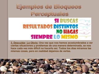 3. Descuidar Lo Obvio: Una vez que nos hemos acostumbrados a ver
ciertas situaciones y problemas de una manera determinada, se nos
hace cada vez más difícil no hacerlo así. Todos los días miramos las
mismas cosas, pero en realidad dejamos de verlas.
 