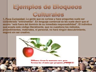 1. Poca Curiosidad: La gente que es curiosa y hace preguntas suele ser
considerada “entrometida”. En lenguaje comercial se les suele decir que el
asunto “está fuera del dominio de su inmediata responsabilidad”. El individuo
que acepta este código literalmente, que no cuestiona los métodos,
procedimientos, materiales, ni personal, no hará ningún descubrimiento,
seguirá sin ser creativo.




                        Millones vieron la manzana caer, pero
                        Newton fue el único que pregunto ¿PORQUE?
 