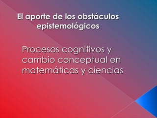 El aporte de los obstáculos
     epistemológicos

 Procesos cognitivos y
 cambio conceptual en
 matemáticas y ciencias
 