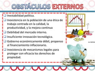  Inestabilidad política.
 Inexistencia en la población de una ética de
trabajo centrada en la calidad, la
productividad, y la mejora continua
 Debilidad del mercado interno.
 Insuficiente innovación tecnológica.
 Gobierno económicamente débil, propenso
al financiamiento inflacionario.
 Inexistencia de mecanismos legales para
proteger con eficacia los derechos de
propiedad.
 