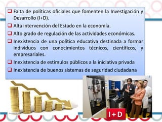  Falta de políticas oficiales que fomenten la Investigación y
Desarrollo (I+D).
 Alta intervención del Estado en la economía.
 Alto grado de regulación de las actividades económicas.
 Inexistencia de una política educativa destinada a formar
individuos con conocimientos técnicos, científicos, y
empresariales.
 Inexistencia de estímulos públicos a la iniciativa privada
 Inexistencia de buenos sistemas de seguridad ciudadana
I + D
 