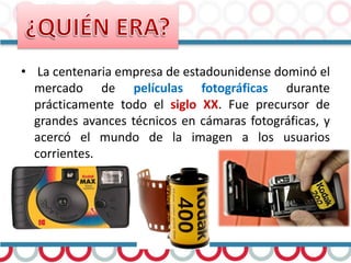 • La centenaria empresa de estadounidense dominó el
mercado de películas fotográficas durante
prácticamente todo el siglo XX. Fue precursor de
grandes avances técnicos en cámaras fotográficas, y
acercó el mundo de la imagen a los usuarios
corrientes.
 