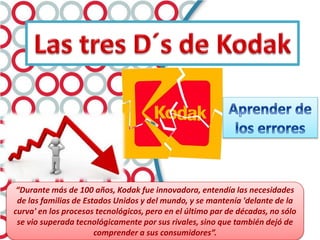 “Durante más de 100 años, Kodak fue innovadora, entendía las necesidades
de las familias de Estados Unidos y del mundo, y se mantenía 'delante de la
curva' en los procesos tecnológicos, pero en el último par de décadas, no sólo
se vio superada tecnológicamente por sus rivales, sino que también dejó de
comprender a sus consumidores”.
 