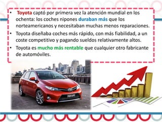• Toyota captó por primera vez la atención mundial en los
ochenta: los coches nipones duraban más que los
norteamericanos y necesitaban muchas menos reparaciones.
• Toyota diseñaba coches más rápido, con más fiabilidad, a un
coste competitivo y pagando sueldos relativamente altos.
• Toyota es mucho más rentable que cualquier otro fabricante
de automóviles.
 
