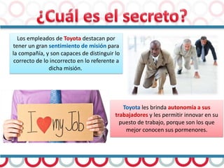 Los empleados de Toyota destacan por
tener un gran sentimiento de misión para
la compañía, y son capaces de distinguir lo
correcto de lo incorrecto en lo referente a
dicha misión.
Toyota les brinda autonomía a sus
trabajadores y les permitir innovar en su
puesto de trabajo, porque son los que
mejor conocen sus pormenores.
 