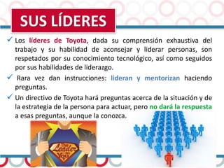 SUS LÍDERES
 Los líderes de Toyota, dada su comprensión exhaustiva del
trabajo y su habilidad de aconsejar y liderar personas, son
respetados por su conocimiento tecnológico, así como seguidos
por sus habilidades de liderazgo.
 Rara vez dan instrucciones: lideran y mentorizan haciendo
preguntas.
 Un directivo de Toyota hará preguntas acerca de la situación y de
la estrategia de la persona para actuar, pero no dará la respuesta
a esas preguntas, aunque la conozca.
 