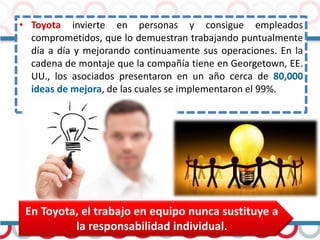 • Toyota invierte en personas y consigue empleados
comprometidos, que lo demuestran trabajando puntualmente
día a día y mejorando continuamente sus operaciones. En la
cadena de montaje que la compañía tiene en Georgetown, EE.
UU., los asociados presentaron en un año cerca de 80,000
ideas de mejora, de las cuales se implementaron el 99%.
En Toyota, el trabajo en equipo nunca sustituye a
la responsabilidad individual.
 