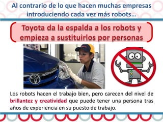 Al contrario de lo que hacen muchas empresas
introduciendo cada vez más robots…
Los robots hacen el trabajo bien, pero carecen del nivel de
brillantez y creatividad que puede tener una persona tras
años de experiencia en su puesto de trabajo.
 