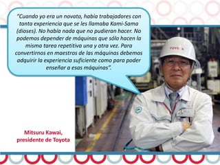 Mitsuru Kawai,
presidente de Toyota
“Cuando yo era un novato, había trabajadores con
tanta experiencia que se les llamaba Kami-Sama
(dioses). No había nada que no pudieran hacer. No
podemos depender de máquinas que sólo hacen la
misma tarea repetitiva una y otra vez. Para
convertirnos en maestros de las máquinas debemos
adquirir la experiencia suficiente como para poder
enseñar a esas máquinas”.
 
