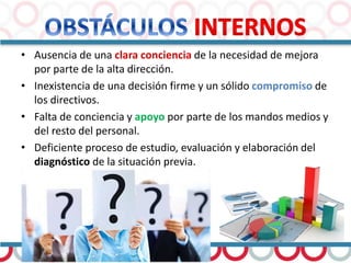• Ausencia de una clara conciencia de la necesidad de mejora
por parte de la alta dirección.
• Inexistencia de una decisión firme y un sólido compromiso de
los directivos.
• Falta de conciencia y apoyo por parte de los mandos medios y
del resto del personal.
• Deficiente proceso de estudio, evaluación y elaboración del
diagnóstico de la situación previa.
 