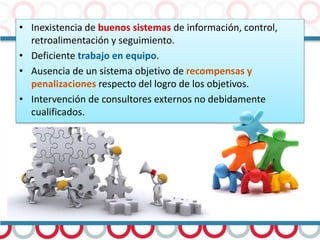 • Inexistencia de buenos sistemas de información, control,
retroalimentación y seguimiento.
• Deficiente trabajo en equipo.
• Ausencia de un sistema objetivo de recompensas y
penalizaciones respecto del logro de los objetivos.
• Intervención de consultores externos no debidamente
cualificados.
 