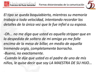 Formas distorsionadas de la comunicación 
El tipo se queda boquiabierto, mientras su memoria 
trabaja a toda velocidad, intentando recordar los 
detalles de la única vez que le fue infiel a su esposa. 
-Oh... no me diga que usted es aquella stripper que en 
la despedida de soltero de mi amigo yo me folle 
encima de la mesa de billar, en medio de aquella 
tremenda orgía, completamente borracho. 
-Bueno, no exactamente. 
-Cuando le dije que usted es el padre de uno de mis 
niños, le quise decir que soy LA MAESTRA DE SU HIJO... 
 