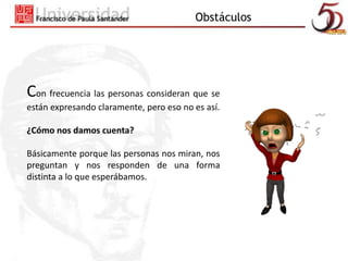 Obstáculos 
Con frecuencia las personas consideran que se 
están expresando claramente, pero eso no es así. 
¿Cómo nos damos cuenta? 
Básicamente porque las personas nos miran, nos 
preguntan y nos responden de una forma 
distinta a lo que esperábamos. 
 
