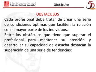 Obstáculos 
OBSTACULOS 
Cada profesional debe tratar de crear una serie 
de condiciones óptimas que faciliten la relación 
con la mayor parte de los individuos. 
Entre los obstáculos que tiene que superar el 
profesional para mantener su atención y 
desarrollar su capacidad de escucha destacan la 
superación de una serie de tendencias: 
 