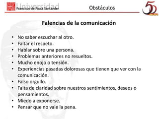 Obstáculos 
Falencias de la comunicación 
• No saber escuchar al otro. 
• Faltar el respeto. 
• Hablar sobre una persona. 
• Problemas anteriores no resueltos. 
• Mucho enojo o tensión. 
• Experiencias pasadas dolorosas que tienen que ver con la 
comunicación. 
• Falso orgullo. 
• Falta de claridad sobre nuestros sentimientos, deseos o 
pensamientos. 
• Miedo a exponerse. 
• Pensar que no vale la pena. 
 