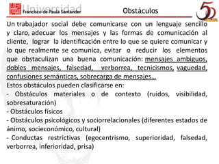 Obstáculos 
Un trabajador social debe comunicarse con un lenguaje sencillo 
y claro, adecuar los mensajes y las formas de comunicación al 
cliente, lograr la identificación entre lo que se quiere comunicar y 
lo que realmente se comunica, evitar o reducir los elementos 
que obstaculizan una buena comunicación: mensajes ambiguos, 
dobles mensajes, falsedad, verborrea, tecnicismos, vaguedad, 
confusiones semánticas, sobrecarga de mensajes… 
Estos obstáculos pueden clasificarse en: 
- Obstáculos materiales o de contexto (ruidos, visibilidad, 
sobresaturación) 
- Obstáculos físicos 
- Obstáculos psicológicos y sociorrelacionales (diferentes estados de 
ánimo, socieconómico, cultural) 
- Conductas restrictivas (egocentrismo, superioridad, falsedad, 
verborrea, inferioridad, prisa) 
 