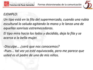 Formas distorsionadas de la comunicación 
EJEMPLO: 
Un tipo está en la fila del supermercado, cuando una rubia 
escultural lo saluda agitando la mano y le lanza una de 
aquellas sonrisas estremecedoras. 
El tipo mira hacia los lados y decidido, deja la fila y se 
acerca a la bella mujer. 
-Disculpe... ¿será que nos conocemos? 
-Pues... tal vez yo esté equivocada, pero me parece que 
usted es el padre de uno de mis niños. 
 