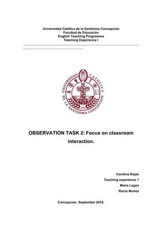 Universidad Católica de la Santísima Concepción 
Facultad de Educación 
English Teaching Programme 
Teaching Experience I 
OBSERVATION TASK 2: Focus on classroom 
interaction. 
Carolina Rojas 
Teaching experience 1 
Maria Lagos 
Rocio Muñoz 
Concepcion. September 2014. 
 