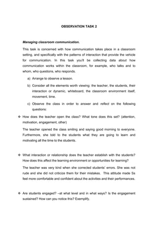 OBSERVATION TASK 2 
Managing classroom communication. 
This task is concerned with how communication takes place in a classroom 
setting, and specifically with the patterns of interaction that provide the vehicle 
for communication. In this task you’ll be collecting data about how 
communication works within the classroom, for example, who talks and to 
whom, who questions, who responds. 
a) Arrange to observe a lesson. 
b) Consider all the elements worth viewing: the teacher, the students, their 
interaction or dynamic, whiteboard, the classroom environment itself, 
movement, time. 
c) Observe the class in order to answer and reflect on the following 
questions: 
 How does the teacher open the class? What tone does this set? (attention, 
motivation, engagement, other) 
The teacher opened the class smiling and saying good morning to everyone. 
Furthermore, she told to the students what they are going to learn and 
motivating all the time to the students. 
 What interaction or relationship does the teacher establish with the students? 
How does this affect the learning environment or opportunities for learning? 
The teacher was very kind when she corrected students’ errors. She was not 
rude and she did not criticize them for their mistakes. This attitude made Ss 
feel more comfortable and confident about the activities and their performances. 
 Are students engaged? –at what level and in what ways? Is the engagement 
sustained? How can you notice this? Exemplify. 
 