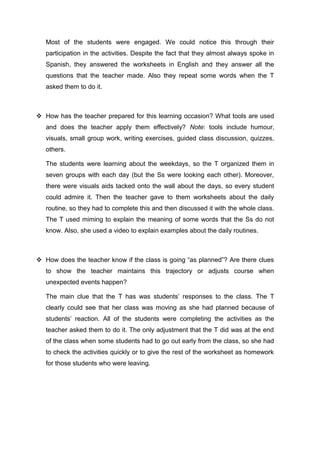 Most of the students were engaged. We could notice this through their 
participation in the activities. Despite the fact that they almost always spoke in 
Spanish, they answered the worksheets in English and they answer all the 
questions that the teacher made. Also they repeat some words when the T 
asked them to do it. 
 How has the teacher prepared for this learning occasion? What tools are used 
and does the teacher apply them effectively? Note: tools include humour, 
visuals, small group work, writing exercises, guided class discussion, quizzes, 
others. 
The students were learning about the weekdays, so the T organized them in 
seven groups with each day (but the Ss were looking each other). Moreover, 
there were visuals aids tacked onto the wall about the days, so every student 
could admire it. Then the teacher gave to them worksheets about the daily 
routine, so they had to complete this and then discussed it with the whole class. 
The T used miming to explain the meaning of some words that the Ss do not 
know. Also, she used a video to explain examples about the daily routines. 
 How does the teacher know if the class is going “as planned”? Are there clues 
to show the teacher maintains this trajectory or adjusts course when 
unexpected events happen? 
The main clue that the T has was students’ responses to the class. The T 
clearly could see that her class was moving as she had planned because of 
students’ reaction. All of the students were completing the activities as the 
teacher asked them to do it. The only adjustment that the T did was at the end 
of the class when some students had to go out early from the class, so she had 
to check the activities quickly or to give the rest of the worksheet as homework 
for those students who were leaving. 
 