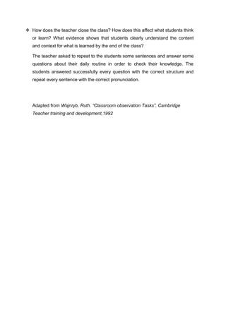  How does the teacher close the class? How does this affect what students think 
or learn? What evidence shows that students clearly understand the content 
and context for what is learned by the end of the class? 
The teacher asked to repeat to the students some sentences and answer some 
questions about their daily routine in order to check their knowledge. The 
students answered successfully every question with the correct structure and 
repeat every sentence with the correct pronunciation. 
Adapted from Wajnryb, Ruth. “Classroom observation Tasks”, Cambridge 
Teacher training and development,1992 
