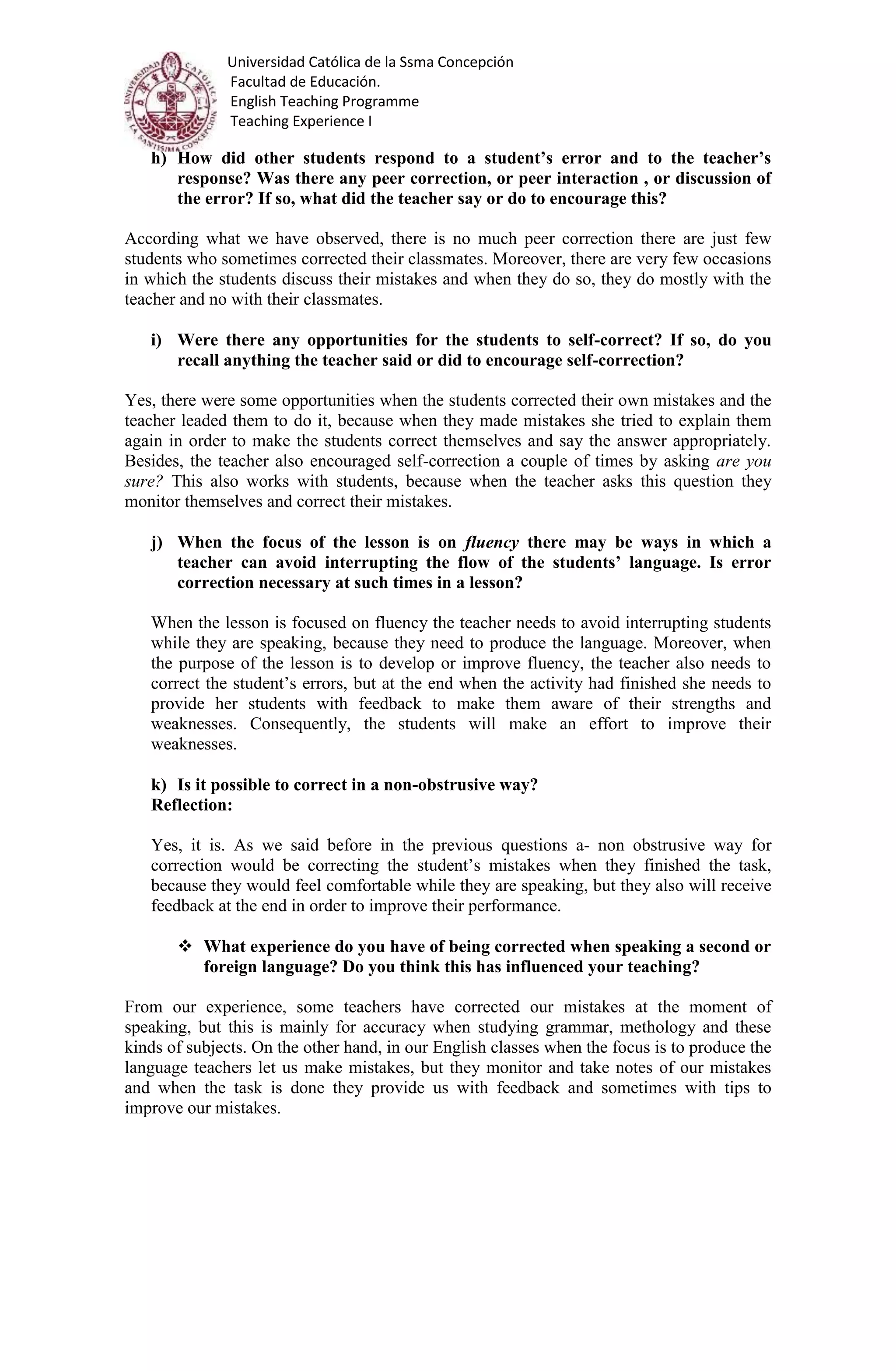 Universidad Católica de la Ssma Concepción
Facultad de Educación.
English Teaching Programme
Teaching Experience I
h) How did other students respond to a student’s error and to the teacher’s
response? Was there any peer correction, or peer interaction , or discussion of
the error? If so, what did the teacher say or do to encourage this?
According what we have observed, there is no much peer correction there are just few
students who sometimes corrected their classmates. Moreover, there are very few occasions
in which the students discuss their mistakes and when they do so, they do mostly with the
teacher and no with their classmates.
i) Were there any opportunities for the students to self-correct? If so, do you
recall anything the teacher said or did to encourage self-correction?
Yes, there were some opportunities when the students corrected their own mistakes and the
teacher leaded them to do it, because when they made mistakes she tried to explain them
again in order to make the students correct themselves and say the answer appropriately.
Besides, the teacher also encouraged self-correction a couple of times by asking are you
sure? This also works with students, because when the teacher asks this question they
monitor themselves and correct their mistakes.
j) When the focus of the lesson is on fluency there may be ways in which a
teacher can avoid interrupting the flow of the students’ language. Is error
correction necessary at such times in a lesson?
When the lesson is focused on fluency the teacher needs to avoid interrupting students
while they are speaking, because they need to produce the language. Moreover, when
the purpose of the lesson is to develop or improve fluency, the teacher also needs to
correct the student’s errors, but at the end when the activity had finished she needs to
provide her students with feedback to make them aware of their strengths and
weaknesses. Consequently, the students will make an effort to improve their
weaknesses.
k) Is it possible to correct in a non-obstrusive way?
Reflection:
Yes, it is. As we said before in the previous questions a- non obstrusive way for
correction would be correcting the student’s mistakes when they finished the task,
because they would feel comfortable while they are speaking, but they also will receive
feedback at the end in order to improve their performance.
 What experience do you have of being corrected when speaking a second or
foreign language? Do you think this has influenced your teaching?
From our experience, some teachers have corrected our mistakes at the moment of
speaking, but this is mainly for accuracy when studying grammar, methology and these
kinds of subjects. On the other hand, in our English classes when the focus is to produce the
language teachers let us make mistakes, but they monitor and take notes of our mistakes
and when the task is done they provide us with feedback and sometimes with tips to
improve our mistakes.
 
