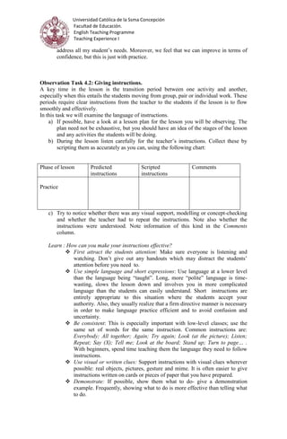Universidad Católica de la Ssma Concepción
Facultad de Educación.
English Teaching Programme
Teaching Experience I
address all my student’s needs. Moreover, we feel that we can improve in terms of
confidence, but this is just with practice.
Observation Task 4.2: Giving instructions.
A key time in the lesson is the transition period between one activity and another,
especially when this entails the students moving from group, pair or individual work. These
periods require clear instructions from the teacher to the students if the lesson is to flow
smoothly and effectively.
In this task we will examine the language of instructions.
a) If possible, have a look at a lesson plan for the lesson you will be observing. The
plan need not be exhaustive, but you should have an idea of the stages of the lesson
and any activities the students will be doing.
b) During the lesson listen carefully for the teacher’s instructions. Collect these by
scripting them as accurately as you can, using the following chart:
Phase of lesson Predicted
instructions
Scripted
instructions
Comments
Practice
c) Try to notice whether there was any visual support, modelling or concept-checking
and whether the teacher had to repeat the instructions. Note also whether the
instructions were understood. Note information of this kind in the Comments
column.
Learn : How can you make your instructions effective?
 First attract the students attention: Make sure everyone is listening and
watching. Don’t give out any handouts which may distract the students’
attention before you need to.
 Use simple language and short expressions: Use language at a lower level
than the language being “taught”. Long, more “polite” language is time-
wasting, slows the lesson down and involves you in more complicated
language than the students can easily understand. Short instructions are
entirely appropriate to this situation where the students accept your
authority. Also, they usually realize that a firm directive manner is necessary
in order to make language practice efficient and to avoid confusion and
uncertainty.
 Be consistent: This is especially important with low-level classes; use the
same set of words for the same instruction. Common instructions are:
Everybody; All together; Again; Try again; Look (at the picture); Listen;
Repeat; Say (X); Tell me; Look at the board; Stand up; Turn to page… .
With beginners, spend time teaching them the language they need to follow
instructions.
 Use visual or written clues: Support instructions with visual clues wherever
possible: real objects, pictures, gesture and mime. It is often easier to give
instructions written on cards or pieces of paper that you have prepared.
 Demonstrate: If possible, show them what to do- give a demonstration
example. Frequently, showing what to do is more effective than telling what
to do.
 