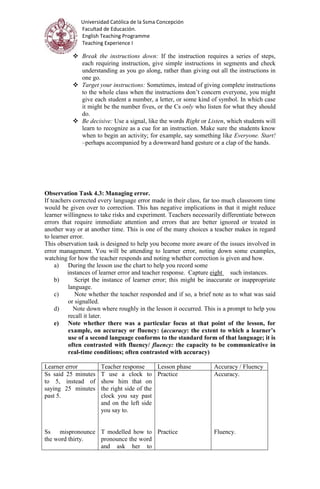 Universidad Católica de la Ssma Concepción
Facultad de Educación.
English Teaching Programme
Teaching Experience I
 Break the instructions down: If the instruction requires a series of steps,
each requiring instruction, give simple instructions in segments and check
understanding as you go along, rather than giving out all the instructions in
one go.
 Target your instructions: Sometimes, instead of giving complete instructions
to the whole class when the instructions don’t concern everyone, you might
give each student a number, a letter, or some kind of symbol. In which case
it might be the number fives, or the Cs only who listen for what they should
do.
 Be decisive: Use a signal, like the words Right or Listen, which students will
learn to recognize as a cue for an instruction. Make sure the students know
when to begin an activity; for example, say something like Everyone. Start!
–perhaps accompanied by a downward hand gesture or a clap of the hands.
Observation Task 4.3: Managing error.
If teachers corrected every language error made in their class, far too much classroom time
would be given over to correction. This has negative implications in that it might reduce
learner willingness to take risks and experiment. Teachers necessarily differentiate between
errors that require immediate attention and errors that are better ignored or treated in
another way or at another time. This is one of the many choices a teacher makes in regard
to learner error.
This observation task is designed to help you become more aware of the issues involved in
error management. You will be attending to learner error, noting down some examples,
watching for how the teacher responds and noting whether correction is given and how.
a) During the lesson use the chart to help you record some
instances of learner error and teacher response. Capture eight such instances.
b) Script the instance of learner error; this might be inaccurate or inappropriate
language.
c) Note whether the teacher responded and if so, a brief note as to what was said
or signalled.
d) Note down where roughly in the lesson it occurred. This is a prompt to help you
recall it later.
e) Note whether there was a particular focus at that point of the lesson, for
example, on accuracy or fluency: (accuracy: the extent to which a learner’s
use of a second language conforms to the standard form of that language; it is
often contrasted with fluency/ fluency: the capacity to be communicative in
real-time conditions; often contrasted with accuracy)
Learner error Teacher response Lesson phase Accuracy / Fluency
Ss said 25 minutes
to 5, instead of
saying 25 minutes
past 5.
Ss mispronounce
the word thirty.
T use a clock to
show him that on
the right side of the
clock you say past
and on the left side
you say to.
T modelled how to
pronounce the word
and ask her to
Practice
Practice
Accuracy.
Fluency.
 