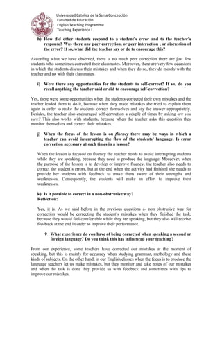 Universidad Católica de la Ssma Concepción
Facultad de Educación.
English Teaching Programme
Teaching Experience I
h) How did other students respond to a student’s error and to the teacher’s
response? Was there any peer correction, or peer interaction , or discussion of
the error? If so, what did the teacher say or do to encourage this?
According what we have observed, there is no much peer correction there are just few
students who sometimes corrected their classmates. Moreover, there are very few occasions
in which the students discuss their mistakes and when they do so, they do mostly with the
teacher and no with their classmates.
i) Were there any opportunities for the students to self-correct? If so, do you
recall anything the teacher said or did to encourage self-correction?
Yes, there were some opportunities when the students corrected their own mistakes and the
teacher leaded them to do it, because when they made mistakes she tried to explain them
again in order to make the students correct themselves and say the answer appropriately.
Besides, the teacher also encouraged self-correction a couple of times by asking are you
sure? This also works with students, because when the teacher asks this question they
monitor themselves and correct their mistakes.
j) When the focus of the lesson is on fluency there may be ways in which a
teacher can avoid interrupting the flow of the students’ language. Is error
correction necessary at such times in a lesson?
When the lesson is focused on fluency the teacher needs to avoid interrupting students
while they are speaking, because they need to produce the language. Moreover, when
the purpose of the lesson is to develop or improve fluency, the teacher also needs to
correct the student’s errors, but at the end when the activity had finished she needs to
provide her students with feedback to make them aware of their strengths and
weaknesses. Consequently, the students will make an effort to improve their
weaknesses.
k) Is it possible to correct in a non-obstrusive way?
Reflection:
Yes, it is. As we said before in the previous questions a- non obstrusive way for
correction would be correcting the student’s mistakes when they finished the task,
because they would feel comfortable while they are speaking, but they also will receive
feedback at the end in order to improve their performance.
 What experience do you have of being corrected when speaking a second or
foreign language? Do you think this has influenced your teaching?
From our experience, some teachers have corrected our mistakes at the moment of
speaking, but this is mainly for accuracy when studying grammar, methology and these
kinds of subjects. On the other hand, in our English classes when the focus is to produce the
language teachers let us make mistakes, but they monitor and take notes of our mistakes
and when the task is done they provide us with feedback and sometimes with tips to
improve our mistakes.
 