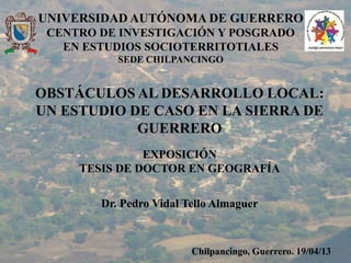 UNIVERSIDAD AUTÓNOMA DE GUERRERO
CENTRO DE INVESTIGACIÓN Y POSGRADO
EN ESTUDIOS SOCIOTERRITOTIALES
SEDE CHILPANCINGO
OBSTÁCULOS AL DESARROLLO LOCAL:
UN ESTUDIO DE CASO EN LA SIERRA DE
GUERRERO
EXPOSICIÓN
TESIS DE DOCTOR EN GEOGRAFÍA
Dr. Pedro Vidal Tello Almaguer
Chilpancingo, Guerrero. 19/04/13
 