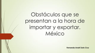 Obstáculos que se 
presentan a la hora de 
importar y exportar. 
México 
Fernanda Anahí Soto Cruz 
 