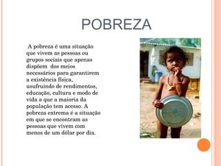 POBREZA A pobreza é uma situação que vivem as pessoas ou grupos sociais que apenas dispõem  dos meios necessários para garantirem a existência física, usufruindo de rendimentos, educação, cultura e modo de vida a que a maioria da população tem acesso. A pobreza extrema é a situação em que se encontram as pessoas que vivem com menos de um dólar por dia. 