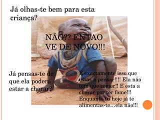Já olhas-te bem para esta criança? NÃO?? ENTAO VE DE NOVO!!! Já pensas-te de que ela poderá estar a chorar? É exactamente isso que estas a pensar!!!! Ela não tem que comer!! E esta a chorar por ter fome!!!Enquanto tu hoje já te alimentas-te…ela não!!! 