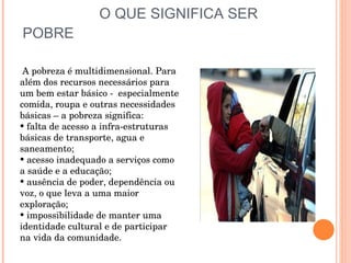O QUE SIGNIFICA SER POBRE A pobreza é multidimensional. Para além dos recursos necessários para  um bem estar básico -  especialmente comida, roupa e outras necessidades básicas – a pobreza significa: falta de acesso a infra-estruturas básicas de transporte, agua e saneamento; acesso inadequado a serviços como a saúde e a educação; ausência de poder, dependência ou voz, o que leva a uma maior exploração; impossibilidade de manter uma identidade cultural e de participar na vida da comunidade.  