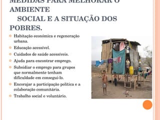 MEDIDAS PARA MELHORAR O AMBIENTE    SOCIAL E A SITUAÇÃO DOS POBRES. Habitação económica e regeneração urbana.  Educação acessível.  Cuidados de saúde acessíveis.  Ajuda para encontrar emprego.  Subsidiar o emprego para grupos que normalmente tenham dificuldade em consegui-lo.  Encorajar a participação política e a colaboração comunitária.  Trabalho social e voluntário.  