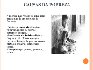 CAUSAS DA POBREZA A pobreza não resulta de uma única causa mas de um conjunto de factores: Factores naturais : desastres naturais, climas ou relevos extremos, doenças.  Problemas de Saúde : adição a drogas ou alcoolismo, doenças mentais, doenças da pobreza como a SIDA e a malária; deficiências físicas.  Insegurança : guerra, genocídio, crime.  