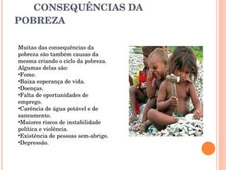 CONSEQUÊNCIAS DA POBREZA Muitas das consequências da pobreza são também causas da mesma criando o ciclo da pobreza. Algumas delas são: Fome.  Baixa esperança de vida.  Doenças.  Falta de oportunidades de emprego.  Carência de água potável e de saneamento.  Maiores riscos de instabilidade política e violência.  Existência de pessoas sem-abrigo.  Depressão.  