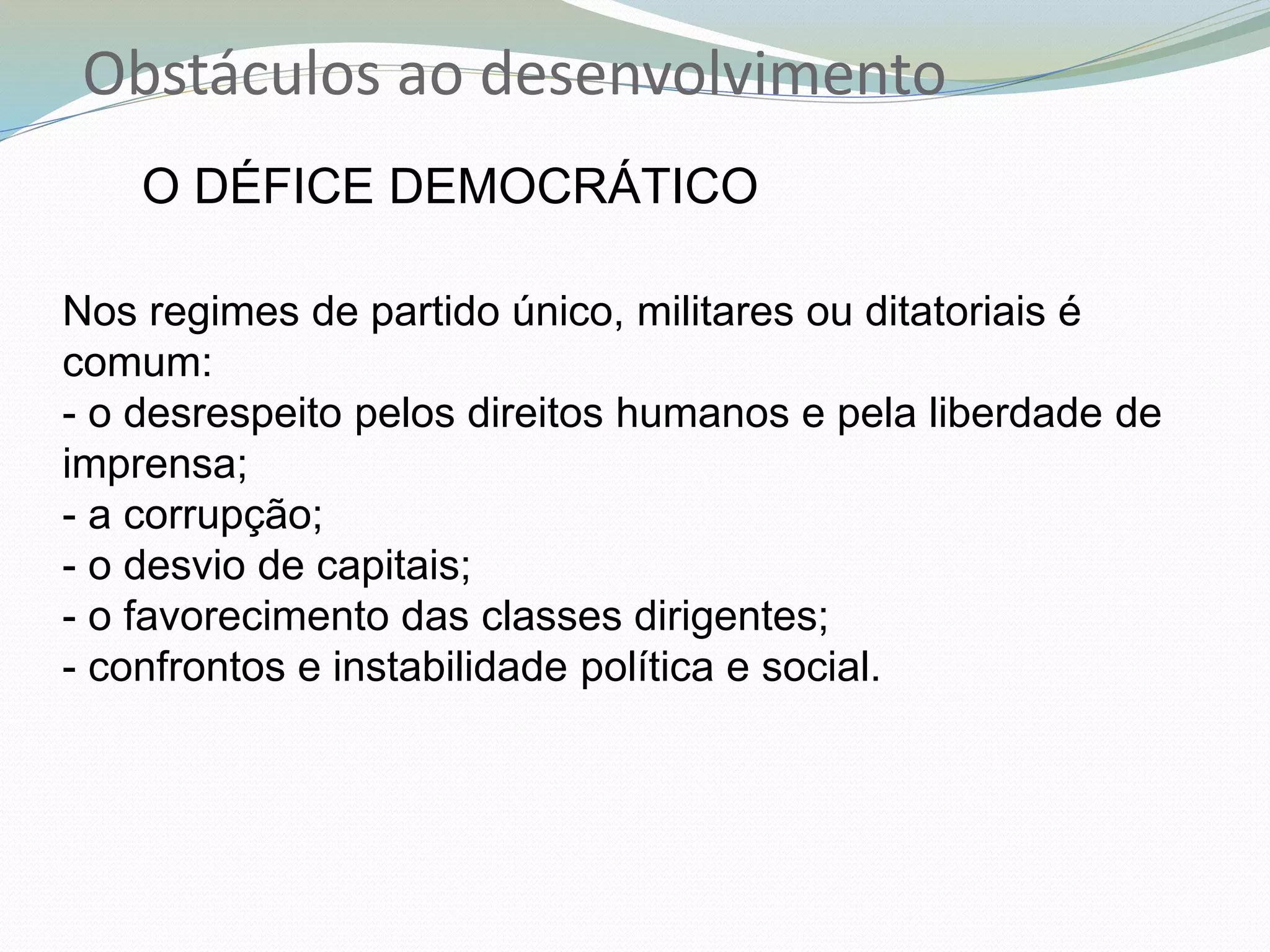 Obstáculos ao desenvolvimento
O DÉFICE DEMOCRÁTICO
Nos regimes de partido único, militares ou ditatoriais é
comum:
- o desrespeito pelos direitos humanos e pela liberdade de
imprensa;
- a corrupção;
- o desvio de capitais;
- o favorecimento das classes dirigentes;
- confrontos e instabilidade política e social.
 