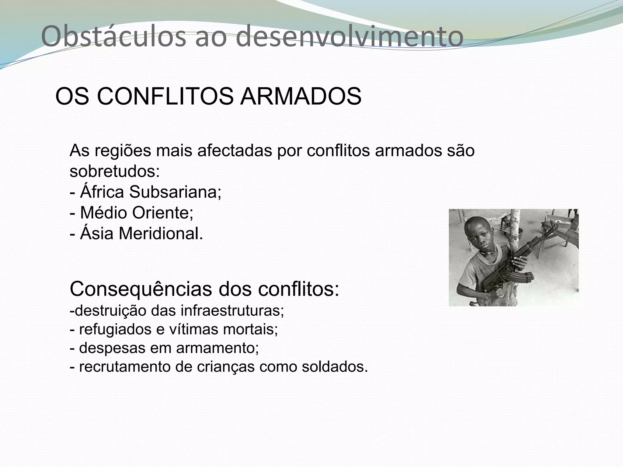 Obstáculos ao desenvolvimento
OS CONFLITOS ARMADOS
As regiões mais afectadas por conflitos armados são
sobretudos:
- África Subsariana;
- Médio Oriente;
- Ásia Meridional.
Consequências dos conflitos:
-destruição das infraestruturas;
- refugiados e vítimas mortais;
- despesas em armamento;
- recrutamento de crianças como soldados.
 