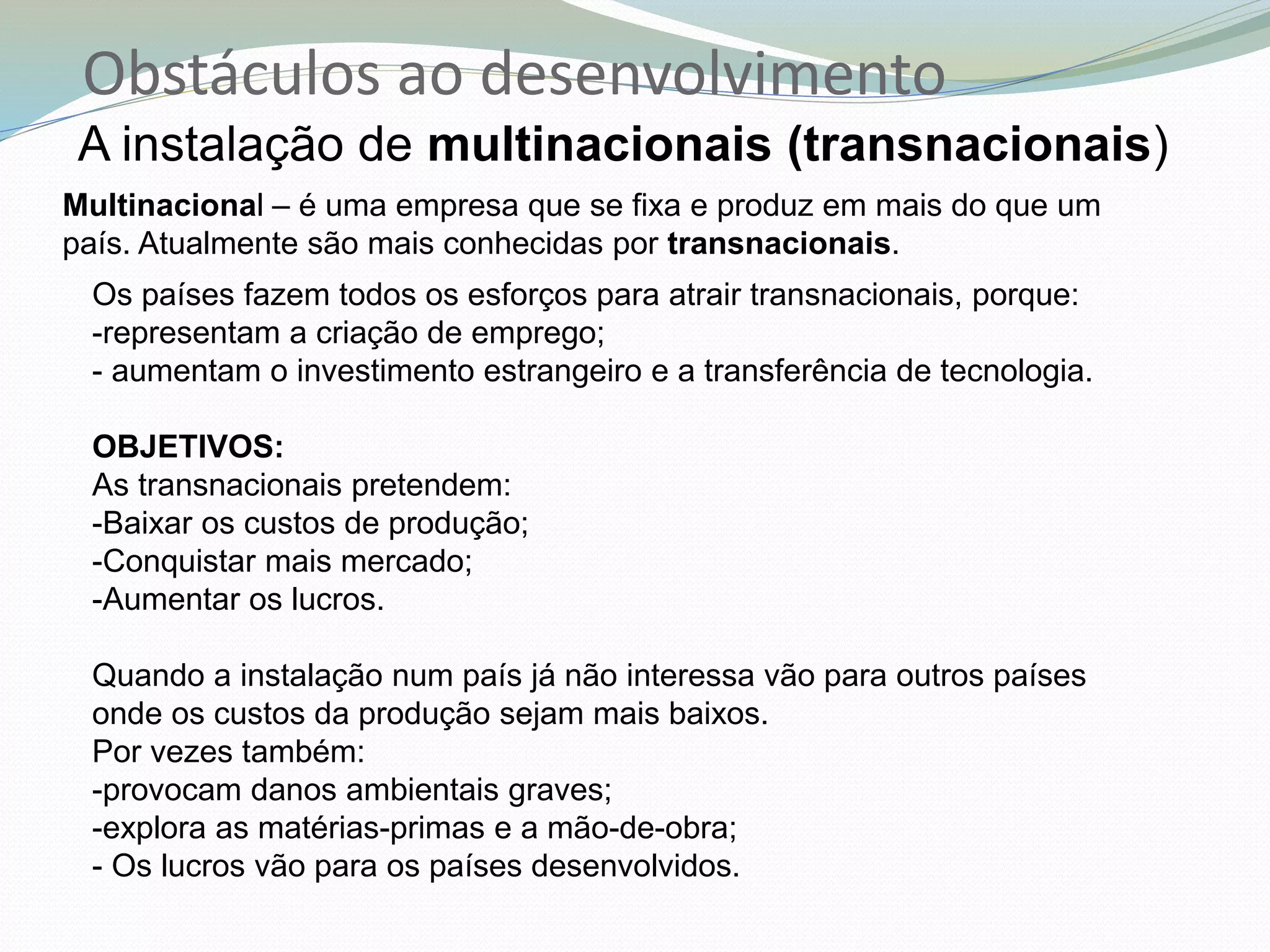 Obstáculos ao desenvolvimento
A instalação de multinacionais (transnacionais)
Multinacional – é uma empresa que se fixa e produz em mais do que um
país. Atualmente são mais conhecidas por transnacionais.
Os países fazem todos os esforços para atrair transnacionais, porque:
-representam a criação de emprego;
- aumentam o investimento estrangeiro e a transferência de tecnologia.
OBJETIVOS:
As transnacionais pretendem:
-Baixar os custos de produção;
-Conquistar mais mercado;
-Aumentar os lucros.
Quando a instalação num país já não interessa vão para outros países
onde os custos da produção sejam mais baixos.
Por vezes também:
-provocam danos ambientais graves;
-explora as matérias-primas e a mão-de-obra;
- Os lucros vão para os países desenvolvidos.
 