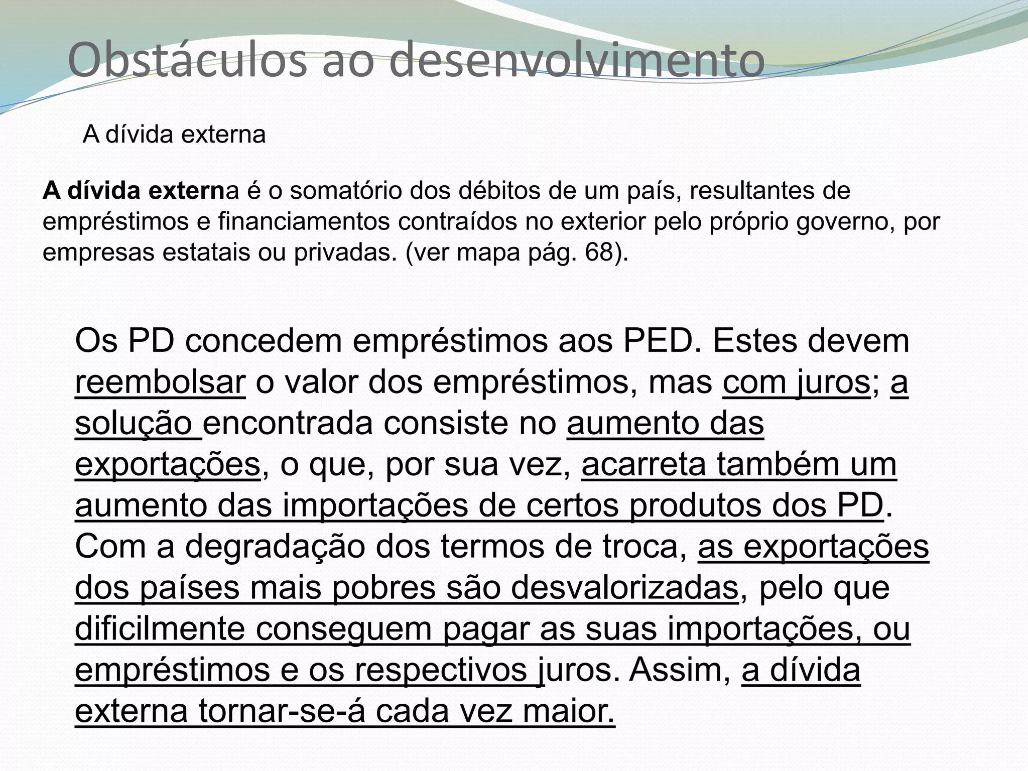 Obstáculos ao desenvolvimento
A dívida externa
A dívida externa é o somatório dos débitos de um país, resultantes de
empréstimos e financiamentos contraídos no exterior pelo próprio governo, por
empresas estatais ou privadas. (ver mapa pág. 68).
Os PD concedem empréstimos aos PED. Estes devem
reembolsar o valor dos empréstimos, mas com juros; a
solução encontrada consiste no aumento das
exportações, o que, por sua vez, acarreta também um
aumento das importações de certos produtos dos PD.
Com a degradação dos termos de troca, as exportações
dos países mais pobres são desvalorizadas, pelo que
dificilmente conseguem pagar as suas importações, ou
empréstimos e os respectivos juros. Assim, a dívida
externa tornar-se-á cada vez maior.
 