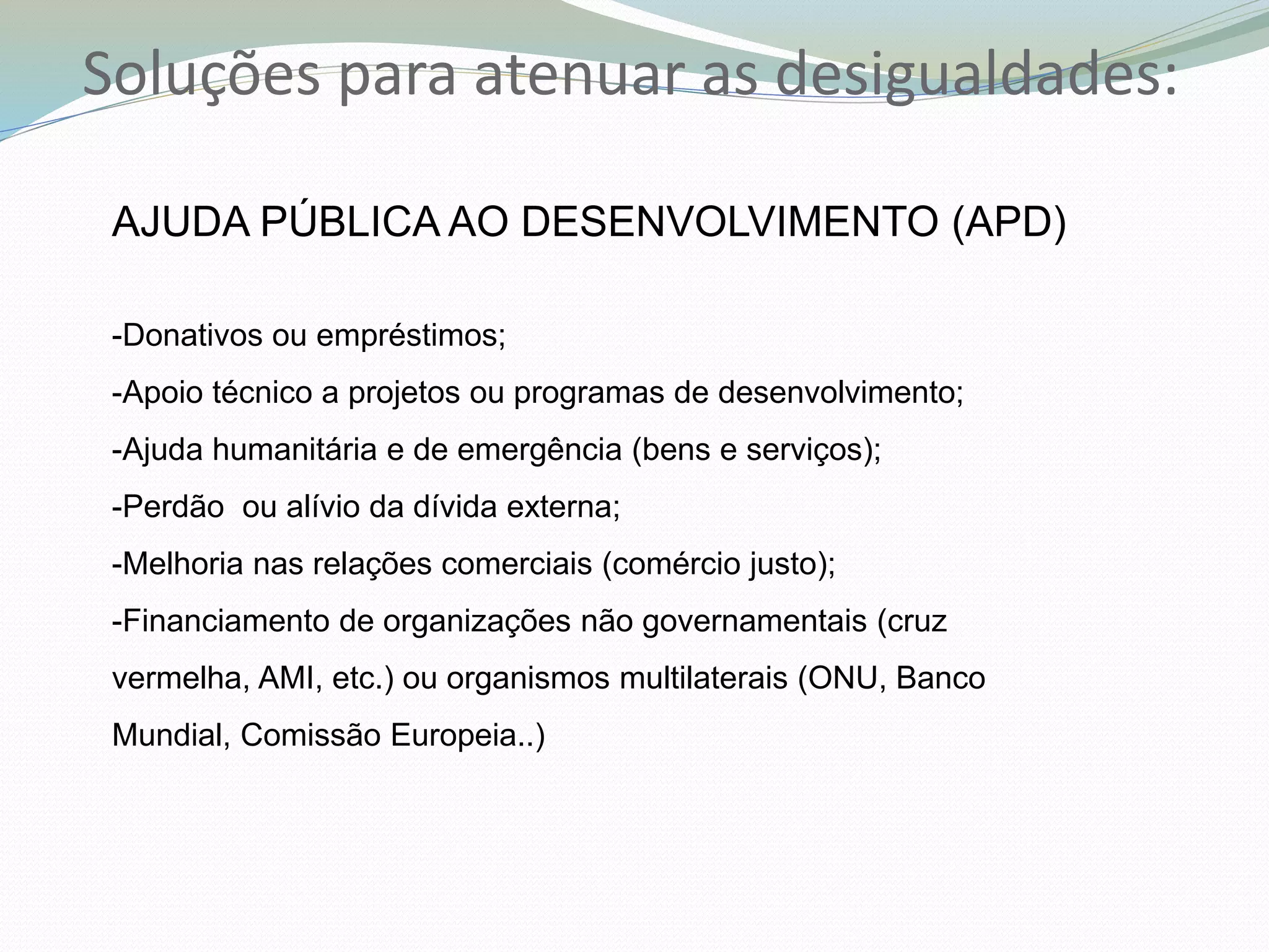 Soluções para atenuar as desigualdades:
AJUDA PÚBLICA AO DESENVOLVIMENTO (APD)
-Donativos ou empréstimos;
-Apoio técnico a projetos ou programas de desenvolvimento;
-Ajuda humanitária e de emergência (bens e serviços);
-Perdão ou alívio da dívida externa;
-Melhoria nas relações comerciais (comércio justo);
-Financiamento de organizações não governamentais (cruz
vermelha, AMI, etc.) ou organismos multilaterais (ONU, Banco
Mundial, Comissão Europeia..)
 