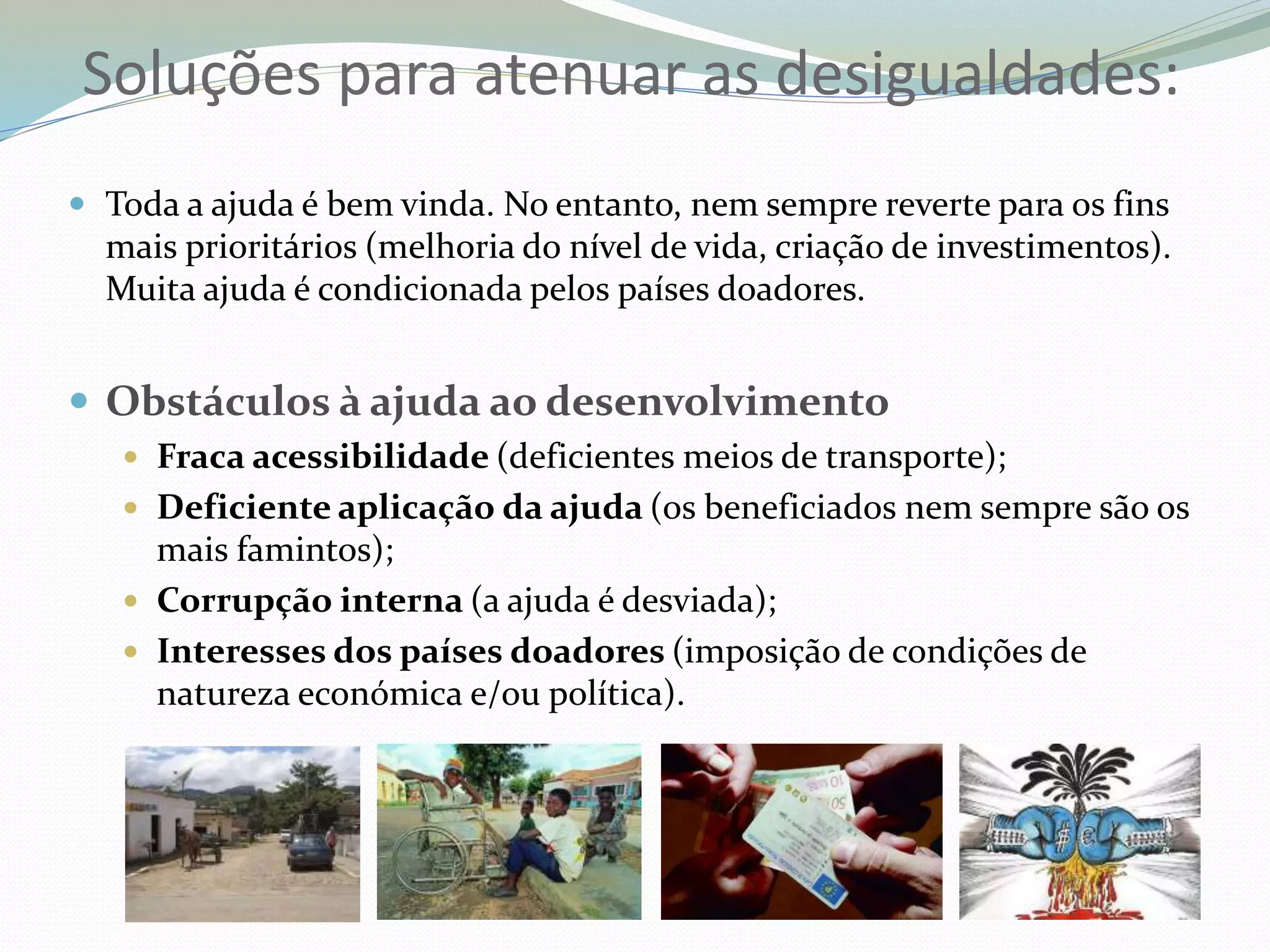  Toda a ajuda é bem vinda. No entanto, nem sempre reverte para os fins
mais prioritários (melhoria do nível de vida, criação de investimentos).
Muita ajuda é condicionada pelos países doadores.
 Obstáculos à ajuda ao desenvolvimento
 Fraca acessibilidade (deficientes meios de transporte);
 Deficiente aplicação da ajuda (os beneficiados nem sempre são os
mais famintos);
 Corrupção interna (a ajuda é desviada);
 Interesses dos países doadores (imposição de condições de
natureza económica e/ou política).
Soluções para atenuar as desigualdades:
 