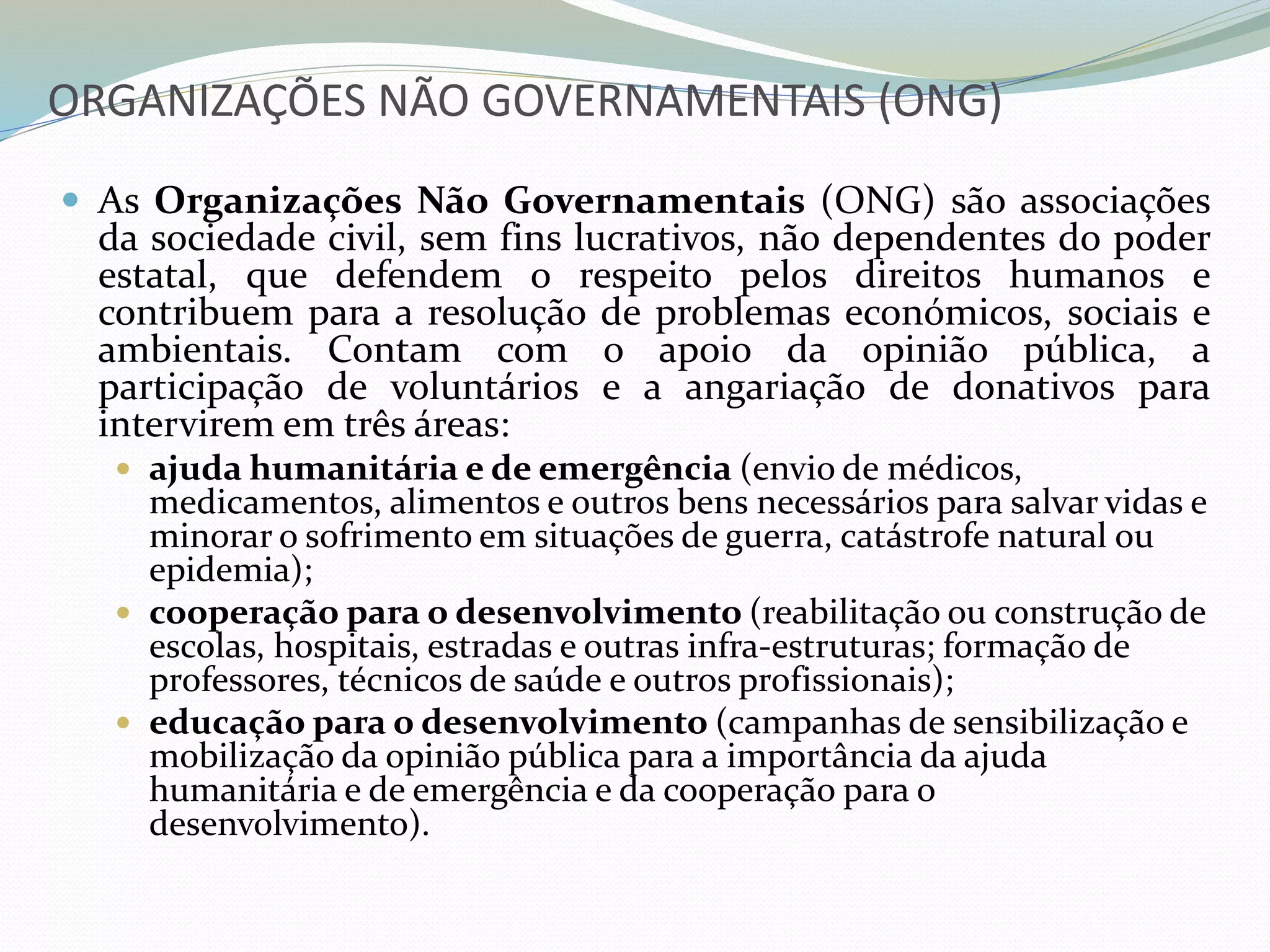 ORGANIZAÇÕES NÃO GOVERNAMENTAIS (ONG)
 As Organizações Não Governamentais (ONG) são associações
da sociedade civil, sem fins lucrativos, não dependentes do poder
estatal, que defendem o respeito pelos direitos humanos e
contribuem para a resolução de problemas económicos, sociais e
ambientais. Contam com o apoio da opinião pública, a
participação de voluntários e a angariação de donativos para
intervirem em três áreas:
 ajuda humanitária e de emergência (envio de médicos,
medicamentos, alimentos e outros bens necessários para salvar vidas e
minorar o sofrimento em situações de guerra, catástrofe natural ou
epidemia);
 cooperação para o desenvolvimento (reabilitação ou construção de
escolas, hospitais, estradas e outras infra-estruturas; formação de
professores, técnicos de saúde e outros profissionais);
 educação para o desenvolvimento (campanhas de sensibilização e
mobilização da opinião pública para a importância da ajuda
humanitária e de emergência e da cooperação para o
desenvolvimento).
 