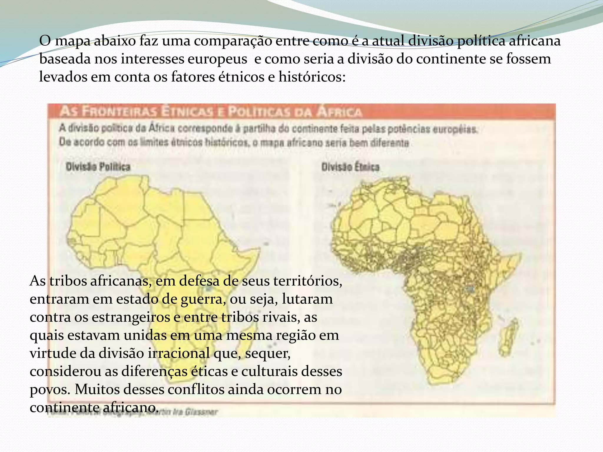 O mapa abaixo faz uma comparação entre como é a atual divisão política africana
baseada nos interesses europeus e como seria a divisão do continente se fossem
levados em conta os fatores étnicos e históricos:
As tribos africanas, em defesa de seus territórios,
entraram em estado de guerra, ou seja, lutaram
contra os estrangeiros e entre tribos rivais, as
quais estavam unidas em uma mesma região em
virtude da divisão irracional que, sequer,
considerou as diferenças éticas e culturais desses
povos. Muitos desses conflitos ainda ocorrem no
continente africano.
 